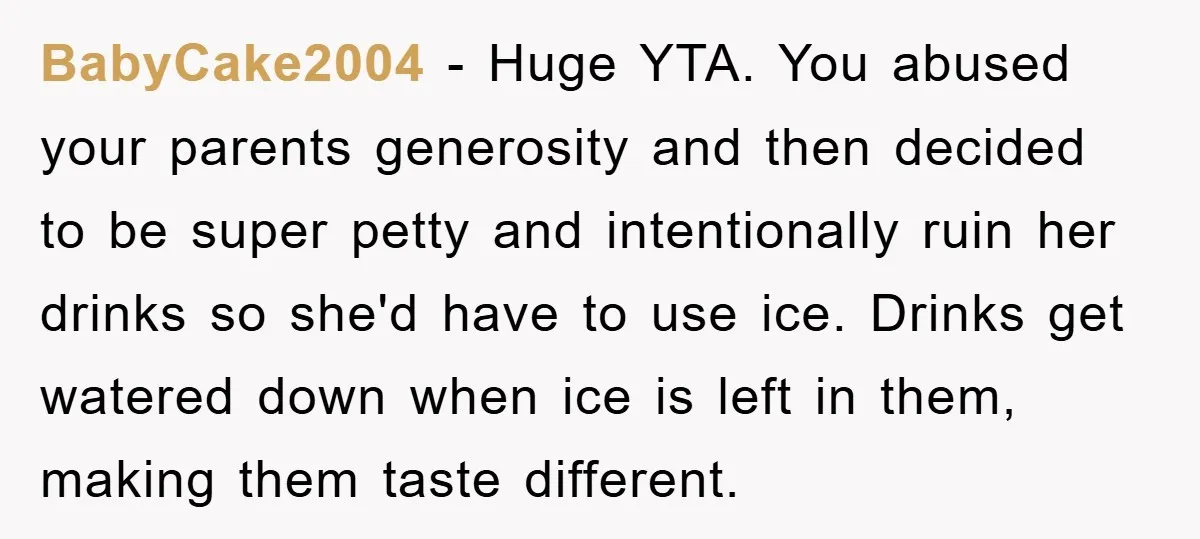 BabyCake2004 − Huge YTA. You abused your parents generosity and then decided to be super petty and intentionally ruin her drinks so she'd have to use ice. Drinks get watered...