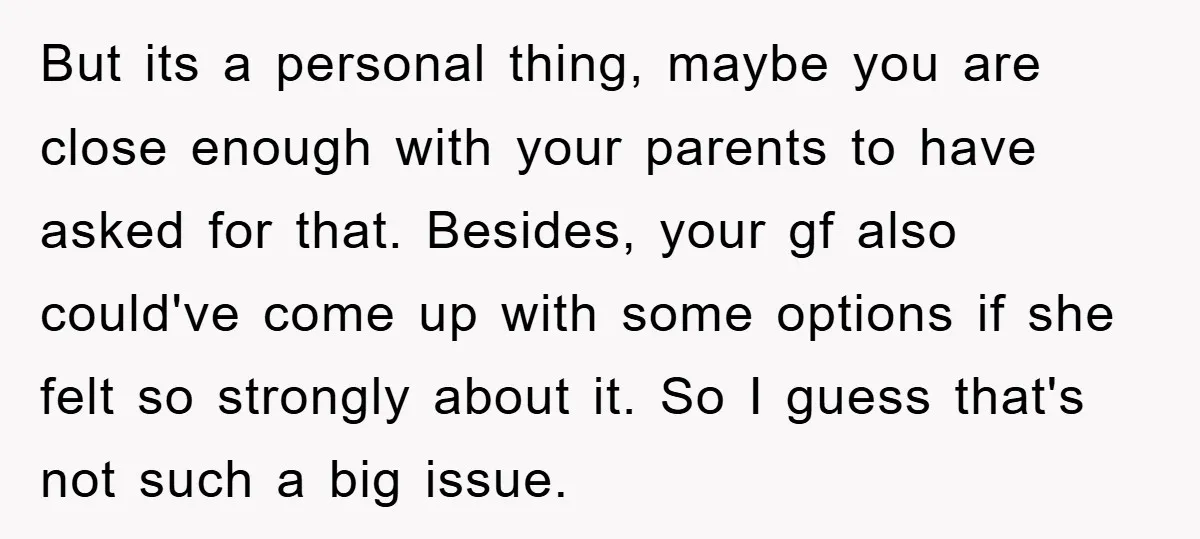 But its a personal thing, maybe you are close enough with your parents to have asked for that. Besides, your gf also could've come up with some options if she...