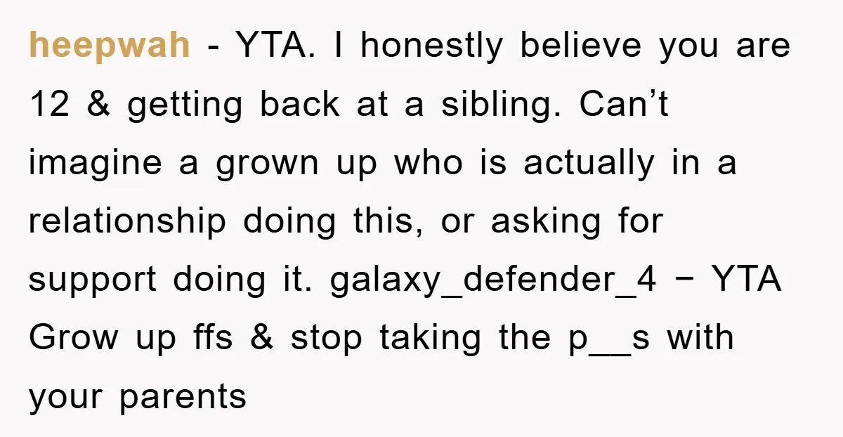 heepwah − YTA. I honestly believe you are 12 & getting back at a sibling. Can’t imagine a grown up who is actually in a relationship doing this, or asking...