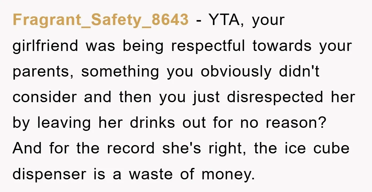 Fragrant_Safety_8643 − YTA, your girlfriend was being respectful towards your parents, something you obviously didn't consider and then you just disrespected her by leaving her drinks out for no reason?...