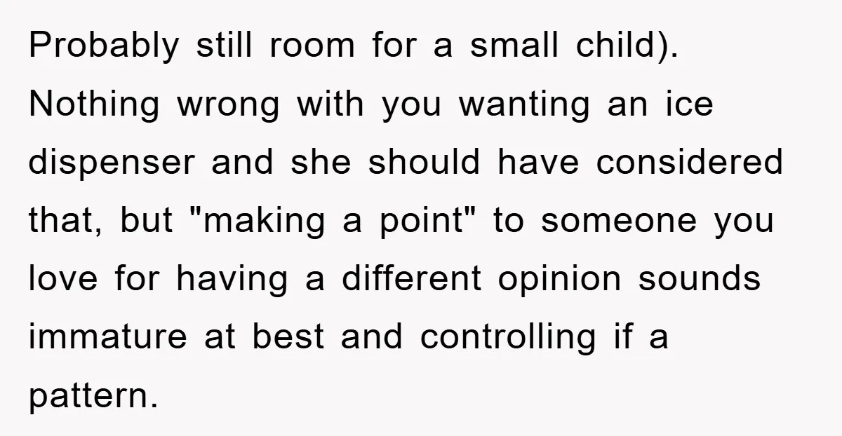 Probably still room for a small child). Nothing wrong with you wanting an ice dispenser and she should have considered that, but "making a point" to someone you love for...