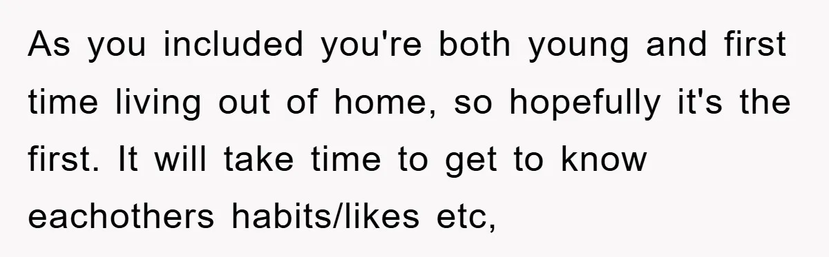 As you included you're both young and first time living out of home, so hopefully it's the first. It will take time to get to know eachothers habits/likes etc,