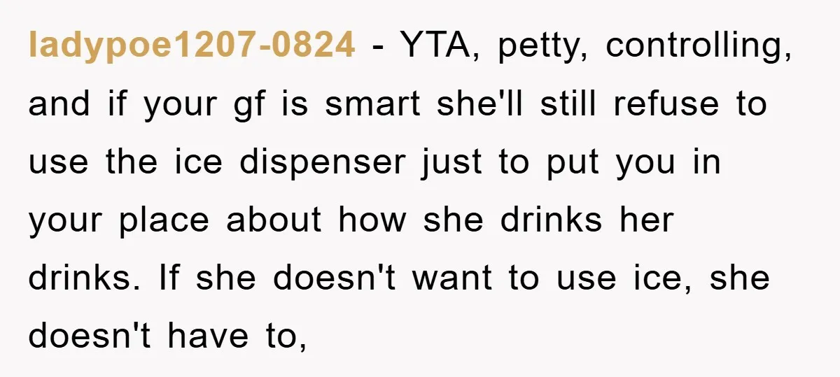 ladypoe1207-0824 − YTA, petty, controlling, and if your gf is smart she'll still refuse to use the ice dispenser just to put you in your place about how she drinks...