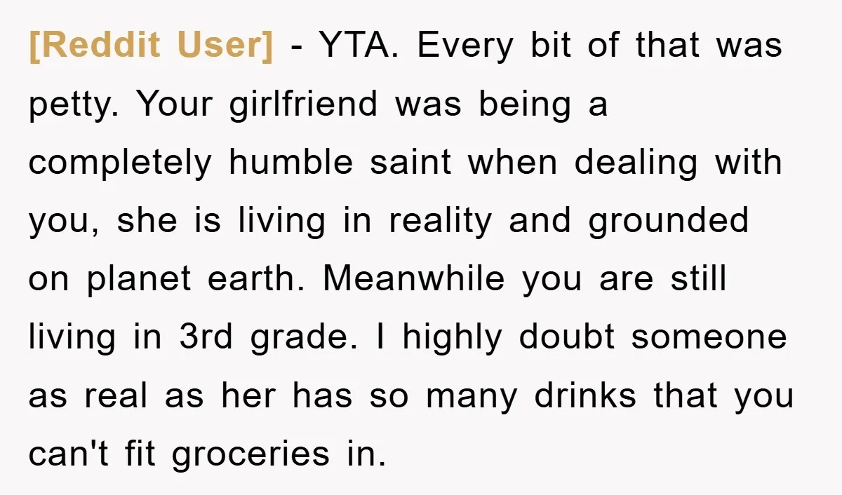 [Reddit User] − YTA. Every bit of that was petty. Your girlfriend was being a completely humble saint when dealing with you, she is living in reality and grounded on...