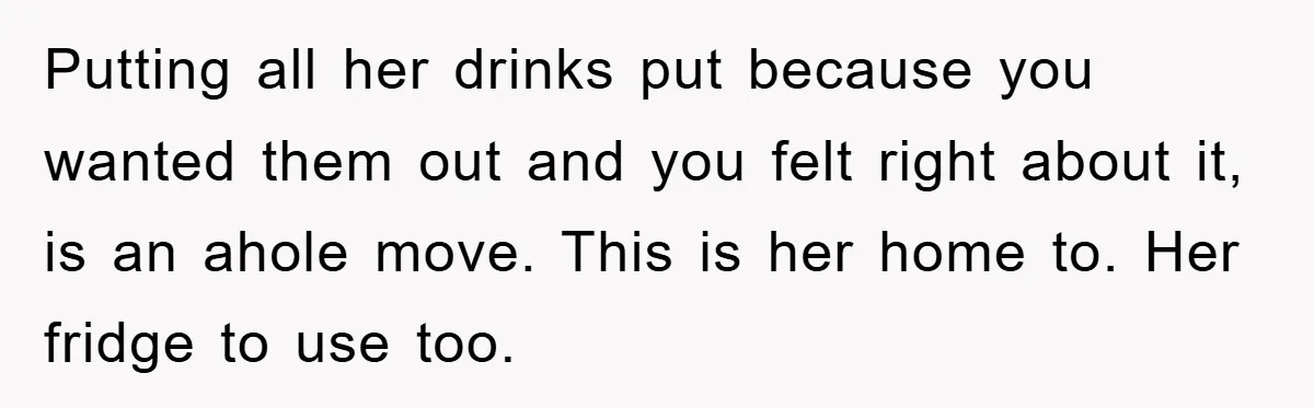 Putting all her drinks put because you wanted them out and you felt right about it, is an ahole move. This is her home to. Her fridge to use too.