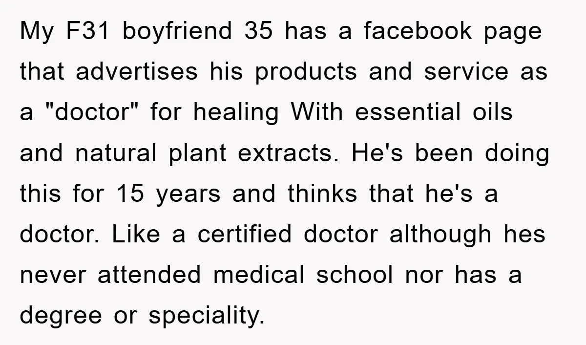 My F31 boyfriend 35 has a facebook page that advertises his products and service as a "doctor" for healing With essential oils and natural plant extracts. He's been doing this...