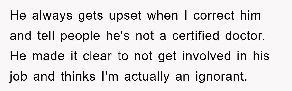 He always gets upset when I correct him and tell people he's not a certified doctor. He made it clear to not get involved in his job and thinks I'm...