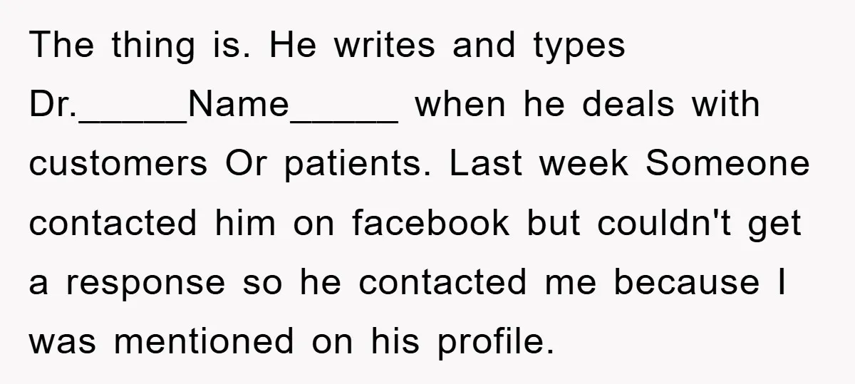 The thing is. He writes and types Dr._____Name_____ when he deals with customers Or patients. Last week Someone contacted him on facebook but couldn't get a response so he contacted...