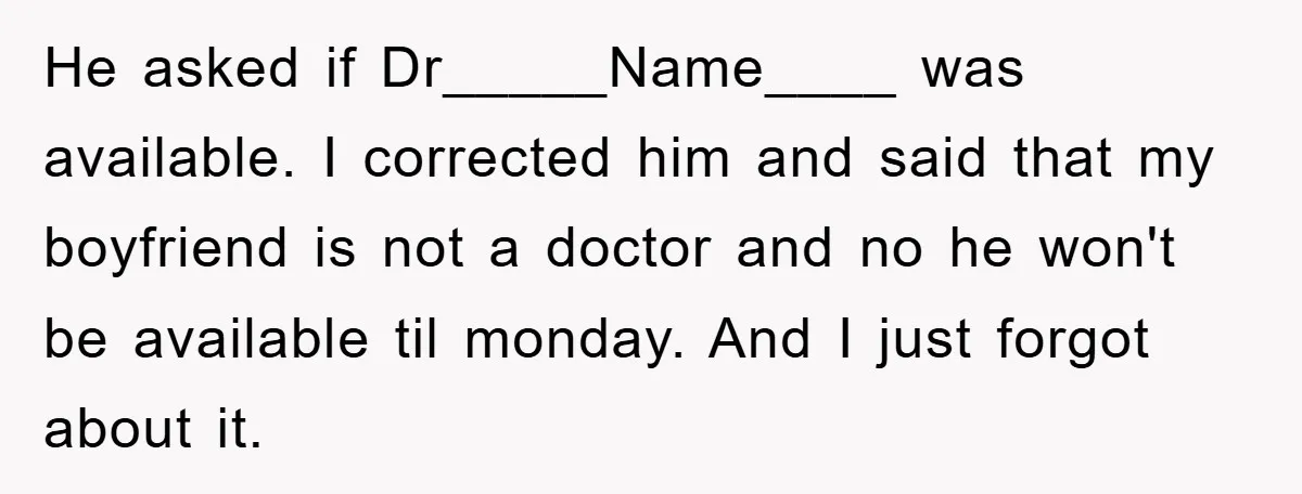 He asked if Dr_____Name____ was available. I corrected him and said that my boyfriend is not a doctor and no he won't be available til monday. And I just forgot...