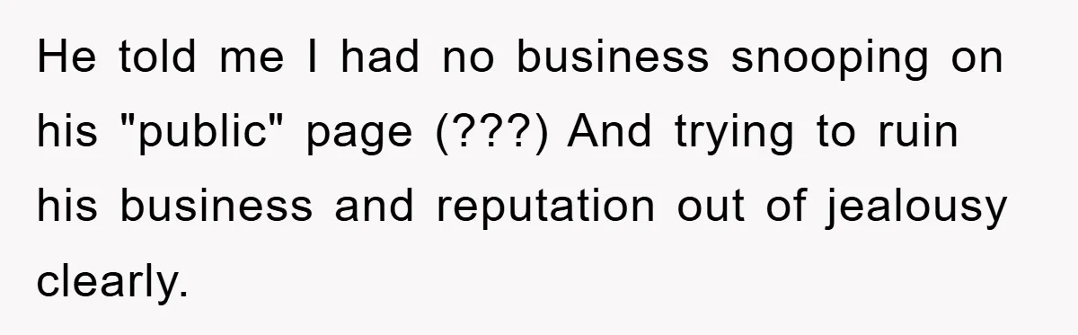 He told me I had no business snooping on his "public" page (???) And trying to ruin his business and reputation out of jealousy clearly.