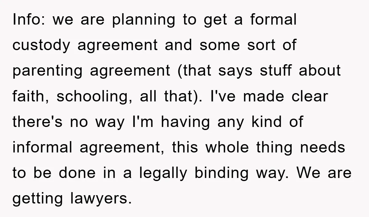 Info: we are planning to get a formal custody agreement and some sort of parenting agreement (that says stuff about faith, schooling, all that). I've made clear there's no way...