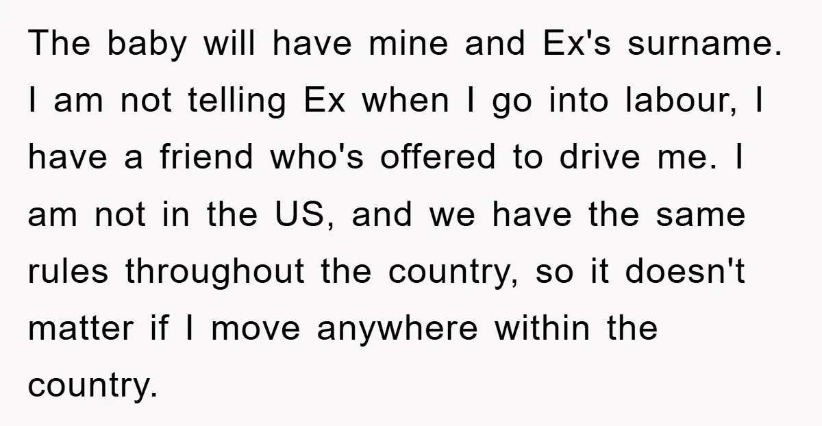 The baby will have mine and Ex's surname. I am not telling Ex when I go into labour, I have a friend who's offered to drive me. I am not...