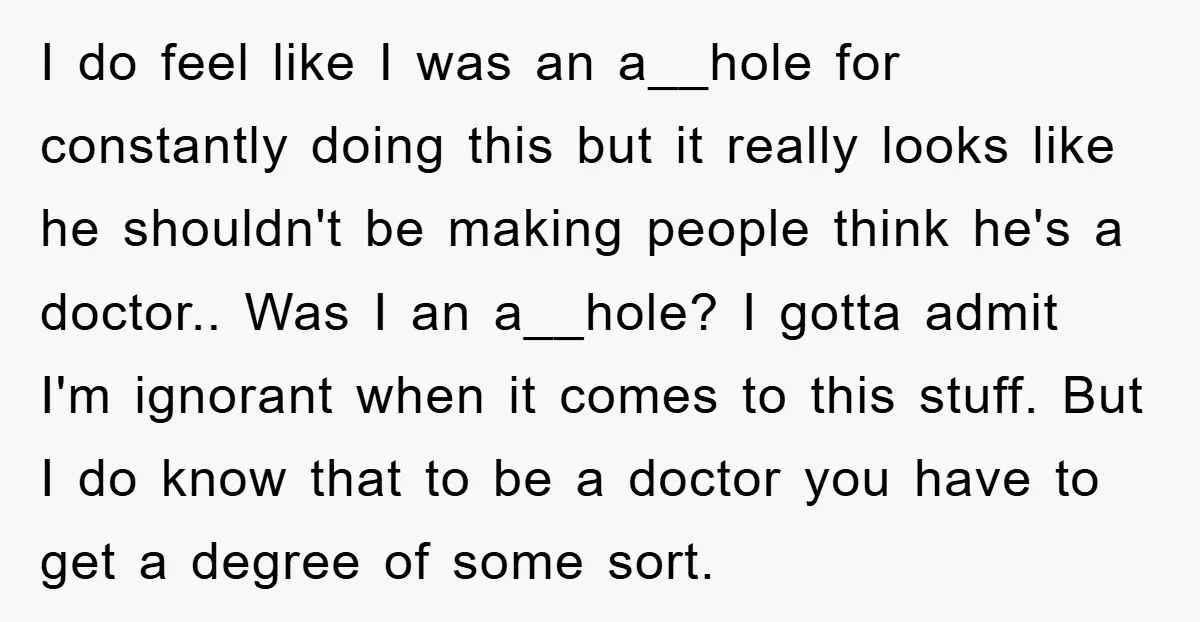 I do feel like I was an a__hole for constantly doing this but it really looks like he shouldn't be making people think he's a doctor.. Was I an a__hole?...