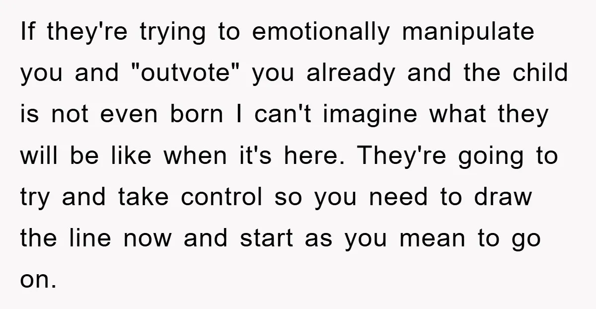 If they're trying to emotionally manipulate you and "outvote" you already and the child is not even born I can't imagine what they will be like when it's here. They're...