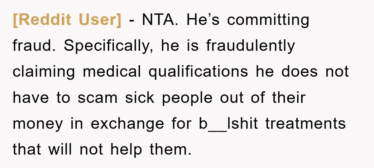 [Reddit User] − NTA. He’s committing fraud. Specifically, he is fraudulently claiming medical qualifications he does not have to scam sick people out of their money in exchange for b__lshit...