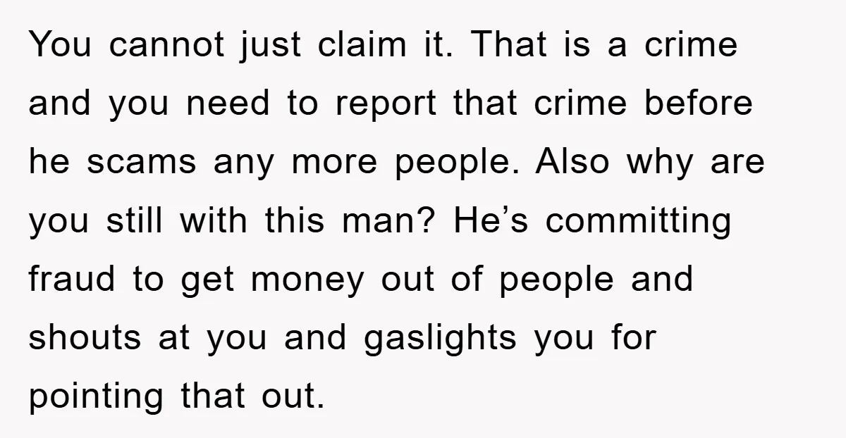 You cannot just claim it. That is a crime and you need to report that crime before he scams any more people. Also why are you still with this man?...