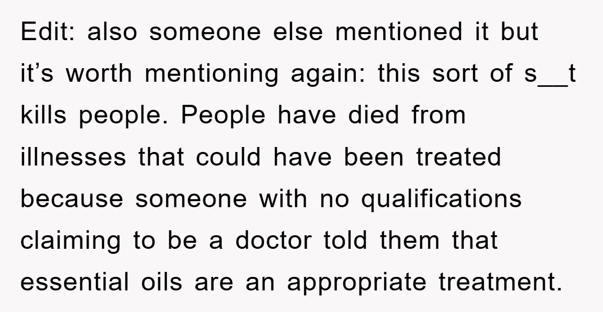 Edit: also someone else mentioned it but it’s worth mentioning again: this sort of s__t kills people. People have died from illnesses that could have been treated because someone with...