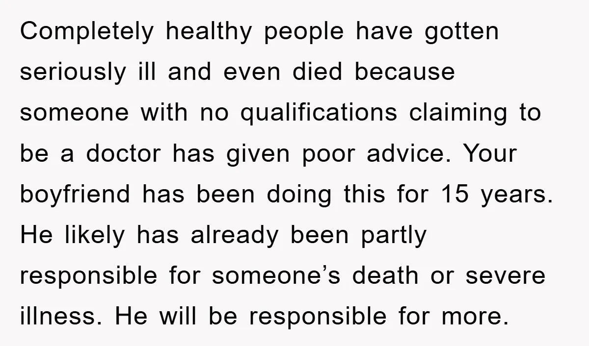 Completely healthy people have gotten seriously ill and even died because someone with no qualifications claiming to be a doctor has given poor advice. Your boyfriend has been doing this...