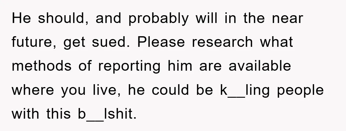 He should, and probably will in the near future, get sued. Please research what methods of reporting him are available where you live, he could be k__ling people with this...