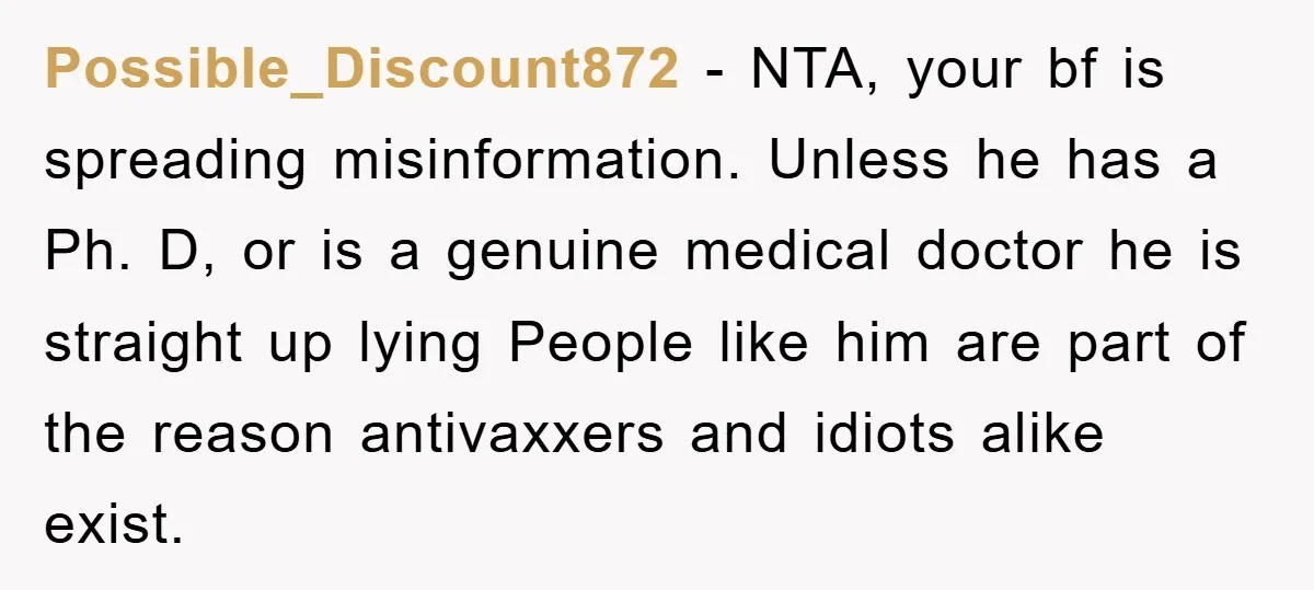Possible_Discount872 − NTA, your bf is spreading misinformation. Unless he has a Ph. D, or is a genuine medical doctor he is straight up lying People like him are part...