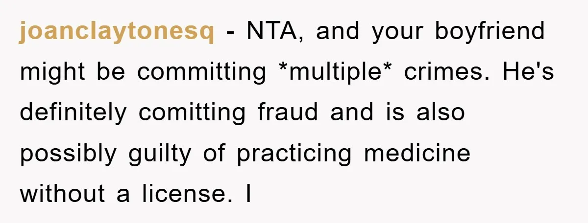 joanclaytonesq − NTA, and your boyfriend might be committing *multiple* crimes. He's definitely comitting fraud and is also possibly guilty of practicing medicine without a license. I