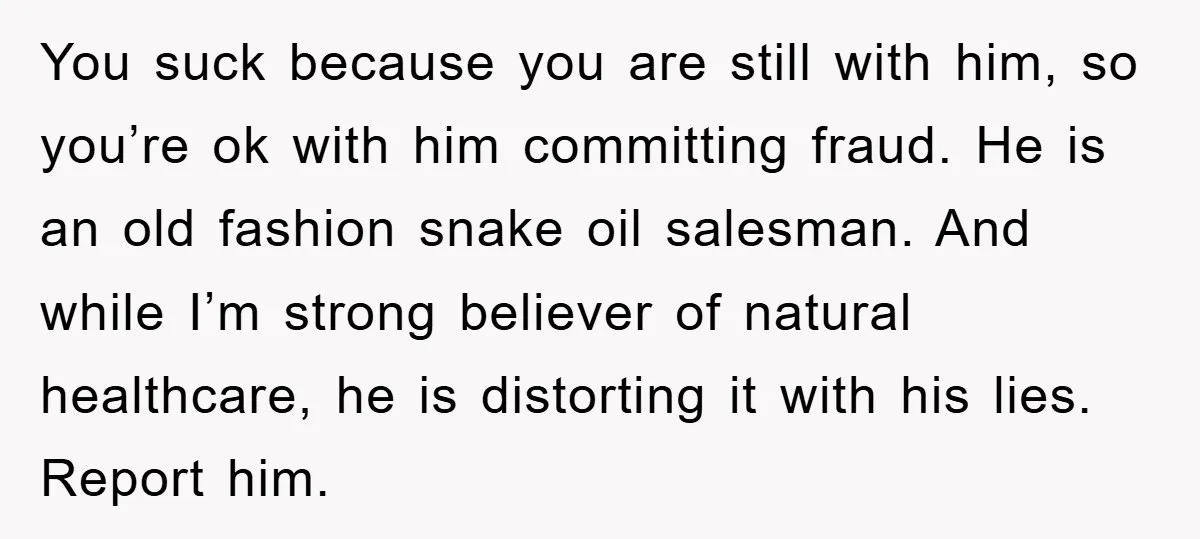 You suck because you are still with him, so you’re ok with him committing fraud. He is an old fashion snake oil salesman. And while I’m strong believer of natural...