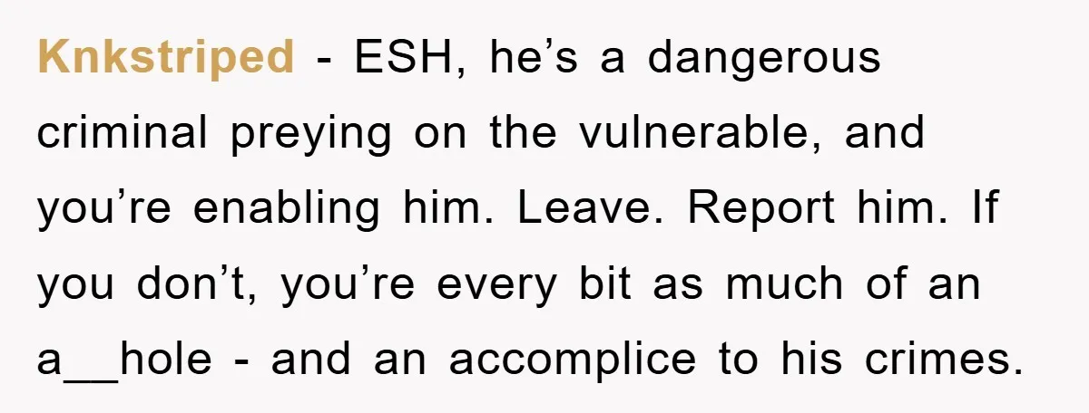 Knkstriped − ESH, he’s a dangerous criminal preying on the vulnerable, and you’re enabling him. Leave. Report him. If you don’t, you’re every bit as much of an a__hole -...