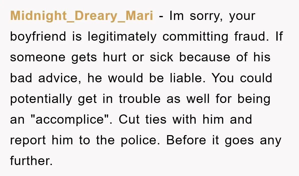 Midnight_Dreary_Mari − Im sorry, your boyfriend is legitimately committing fraud. If someone gets hurt or sick because of his bad advice, he would be liable. You could potentially get in...