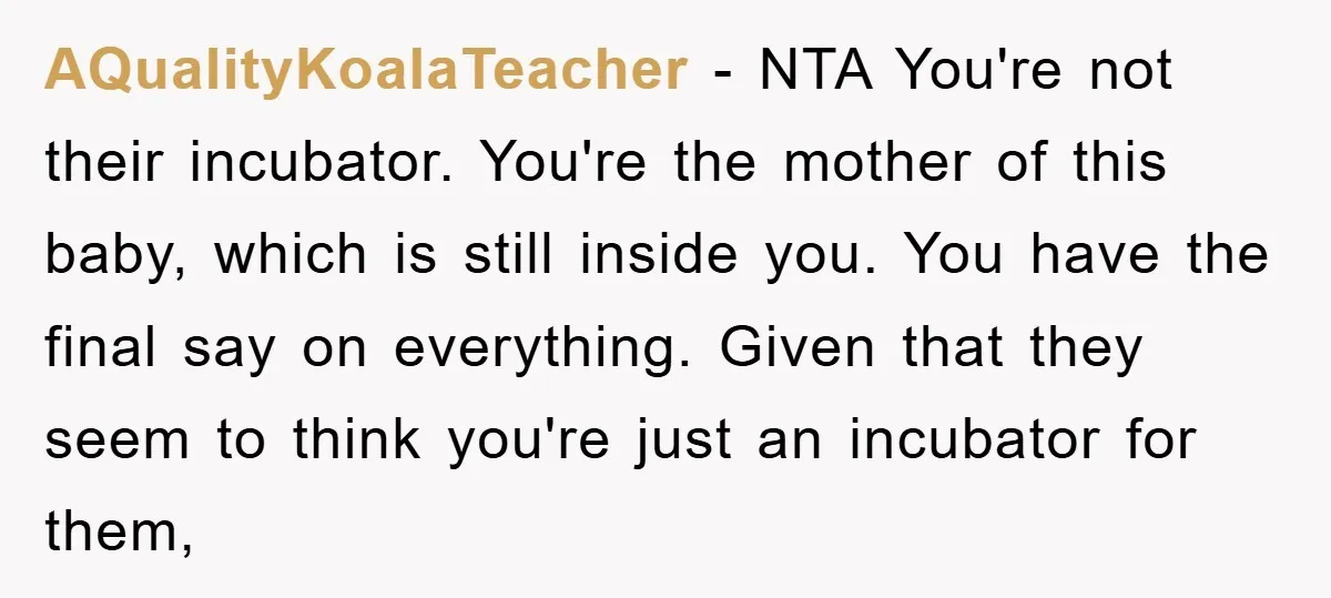 AQualityKoalaTeacher − NTA You're not their incubator. You're the mother of this baby, which is still inside you. You have the final say on everything. Given that they seem to...