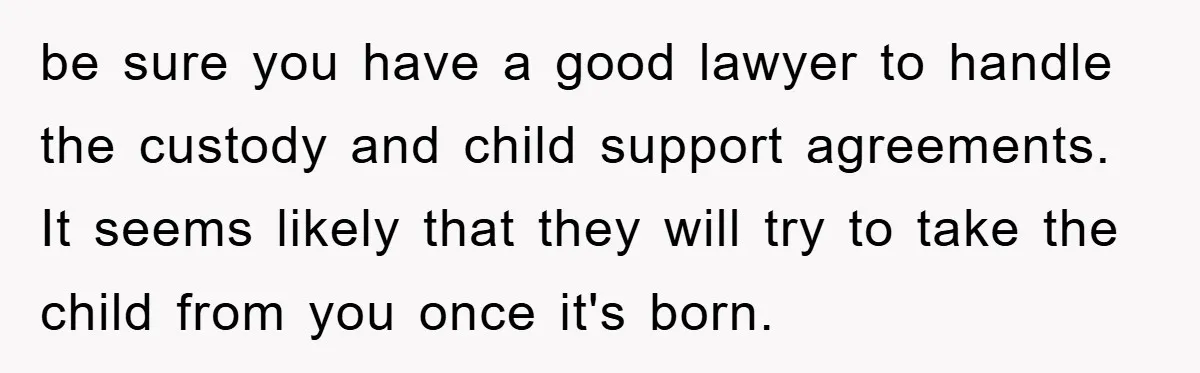 be sure you have a good lawyer to handle the custody and child support agreements. It seems likely that they will try to take the child from you once it's...