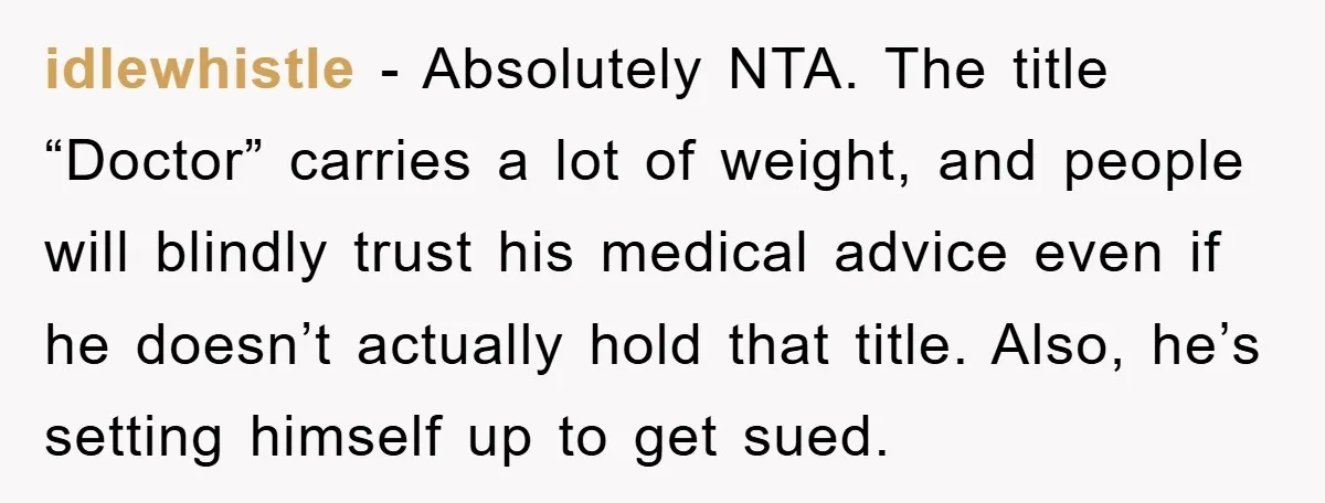 idlewhistle − Absolutely NTA. The title “Doctor” carries a lot of weight, and people will blindly trust his medical advice even if he doesn’t actually hold that title. Also, he’s...