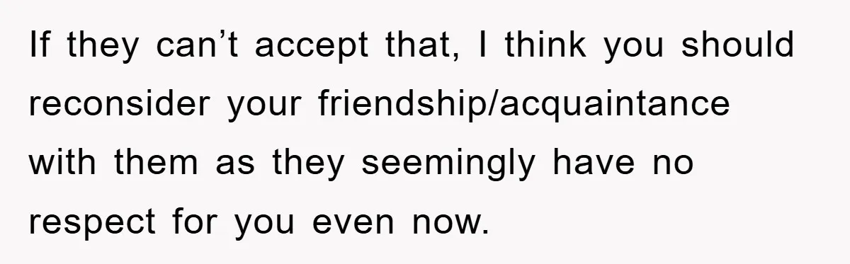 If they can’t accept that, I think you should reconsider your friendship/acquaintance with them as they seemingly have no respect for you even now.