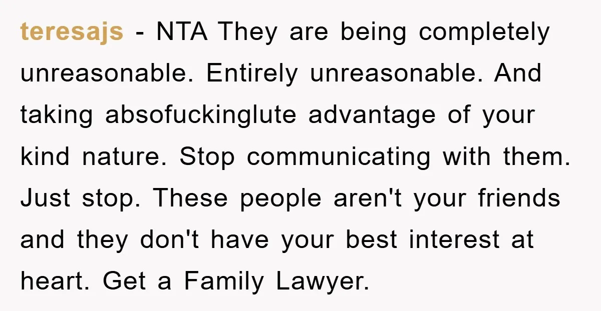 teresajs − NTA They are being completely unreasonable. Entirely unreasonable. And taking absofuckinglute advantage of your kind nature. Stop communicating with them. Just stop. These people aren't your friends and...