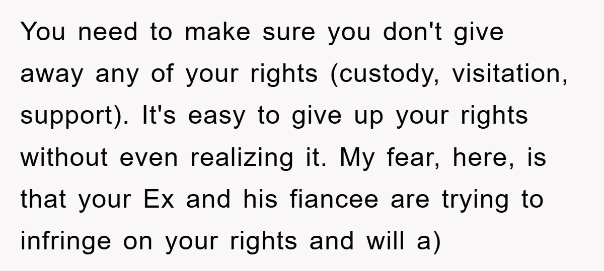 You need to make sure you don't give away any of your rights (custody, visitation, support). It's easy to give up your rights without even realizing it. My fear, here,...
