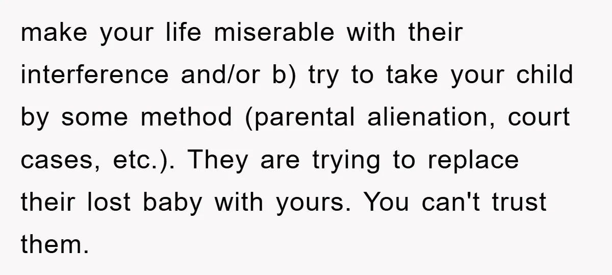 make your life miserable with their interference and/or b) try to take your child by some method (parental alienation, court cases, etc.). They are trying to replace their lost baby...