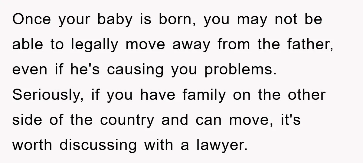 Once your baby is born, you may not be able to legally move away from the father, even if he's causing you problems. Seriously, if you have family on the...