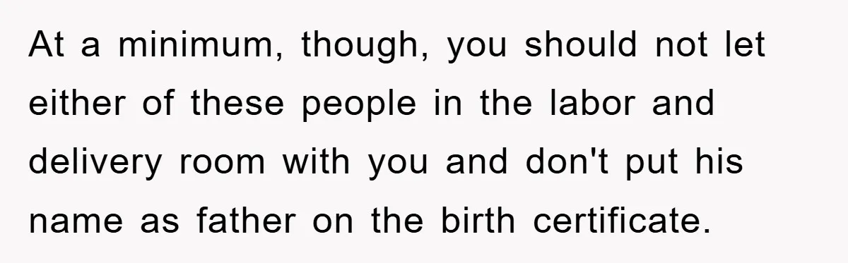 At a minimum, though, you should not let either of these people in the labor and delivery room with you and don't put his name as father on the birth...