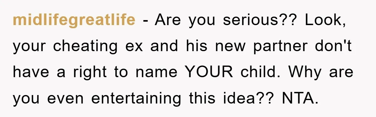 midlifegreatlife − Are you serious?? Look, your cheating ex and his new partner don't have a right to name YOUR child. Why are you even entertaining this idea?? NTA.