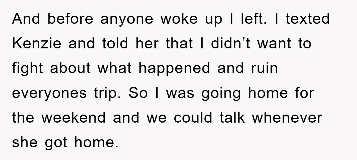 And before anyone woke up I left. I texted Kenzie and told her that I didn’t want to fight about what happened and ruin everyones trip. So I was going...