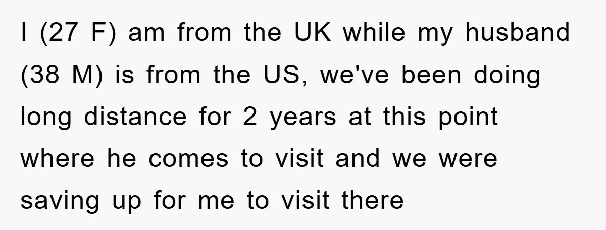 I (27 F) am from the UK while my husband (38 M) is from the US, we've been doing long distance for 2 years at this point where he comes...
