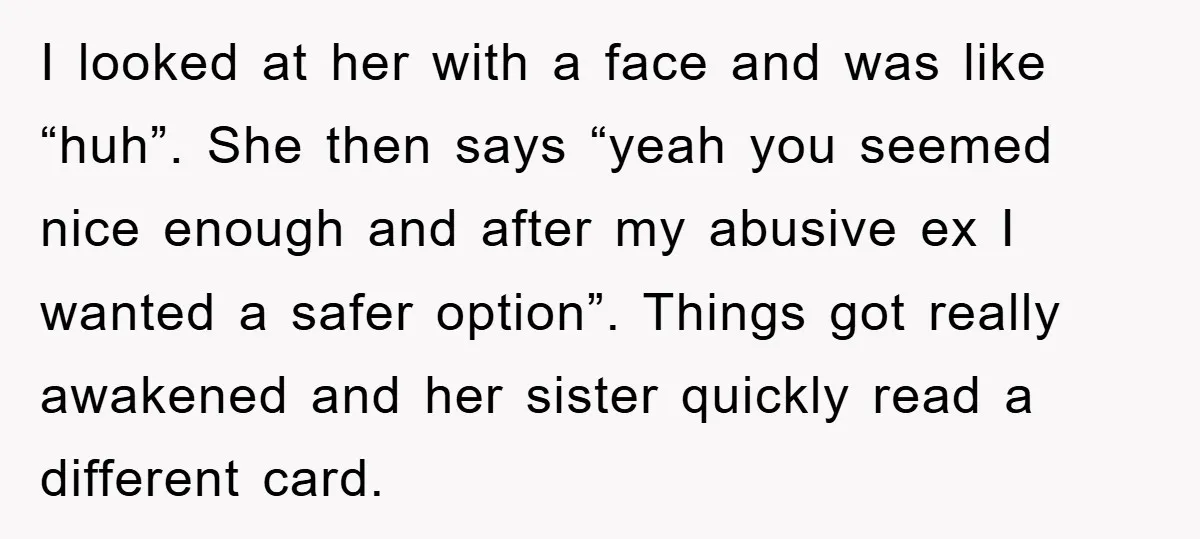 I looked at her with a face and was like “huh”. She then says “yeah you seemed nice enough and after my abusive ex I wanted a safer option”. Things...