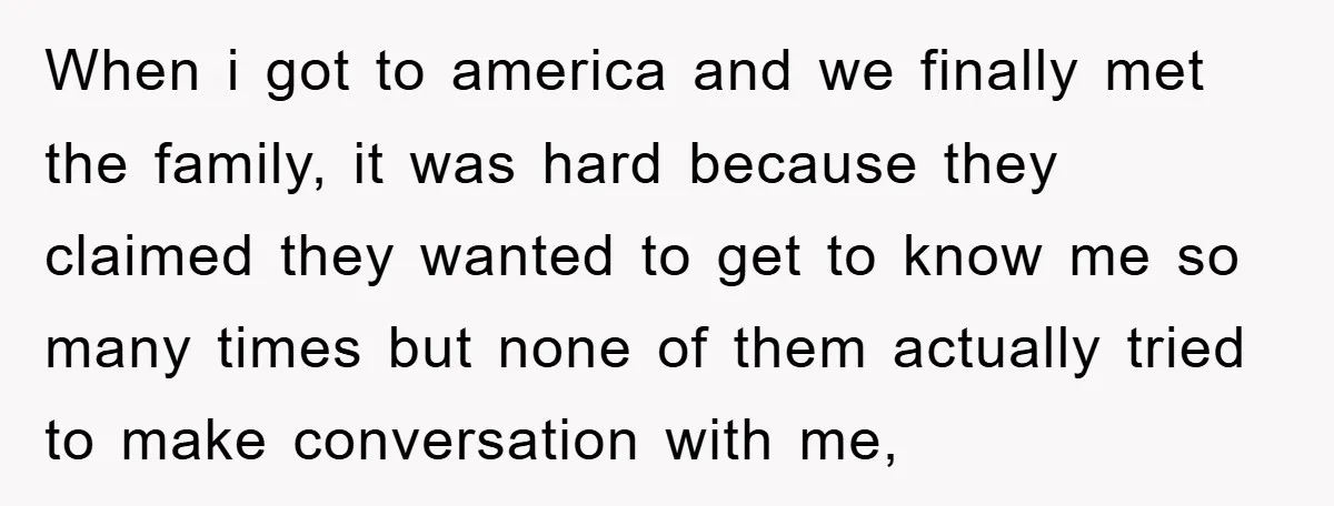 When i got to america and we finally met the family, it was hard because they claimed they wanted to get to know me so many times but none of...