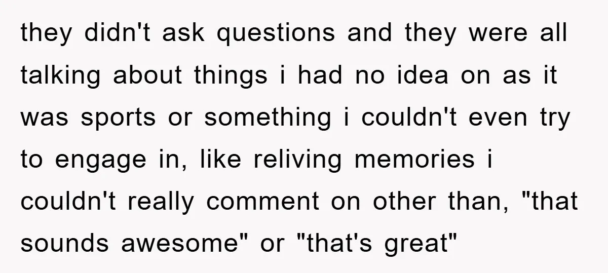 they didn't ask questions and they were all talking about things i had no idea on as it was sports or something i couldn't even try to engage in, like...