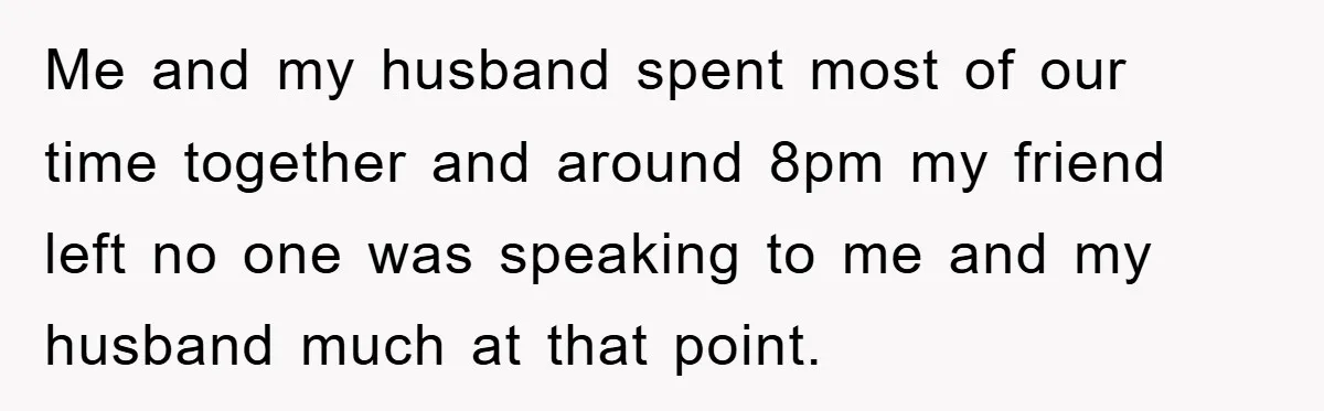 Me and my husband spent most of our time together and around 8pm my friend left no one was speaking to me and my husband much at that point.