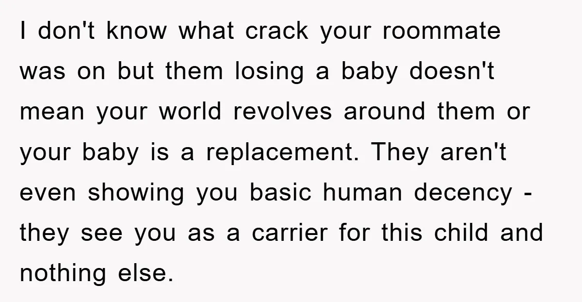 I don't know what crack your roommate was on but them losing a baby doesn't mean your world revolves around them or your baby is a replacement. They aren't even...