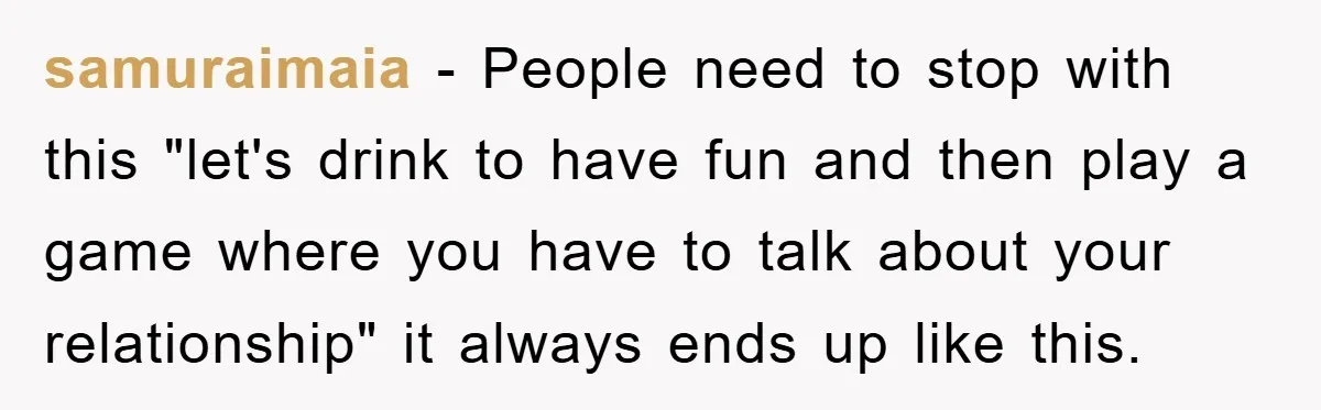 samuraimaia − People need to stop with this "let's drink to have fun and then play a game where you have to talk about your relationship" it always ends up...