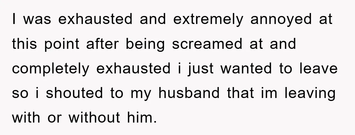 I was exhausted and extremely annoyed at this point after being screamed at and completely exhausted i just wanted to leave so i shouted to my husband that im leaving...