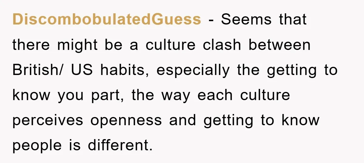 DiscombobulatedGuess − Seems that there might be a culture clash between British/ US habits, especially the getting to know you part, the way each culture perceives openness and getting to...