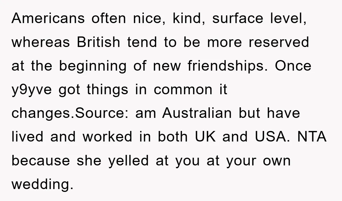 Americans often nice, kind, surface level, whereas British tend to be more reserved at the beginning of new friendships. Once y9yve got things in common it changes.Source: am Australian but...