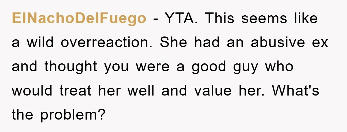 ElNachoDelFuego − YTA. This seems like a wild overreaction. She had an abusive ex and thought you were a good guy who would treat her well and value her. What's...